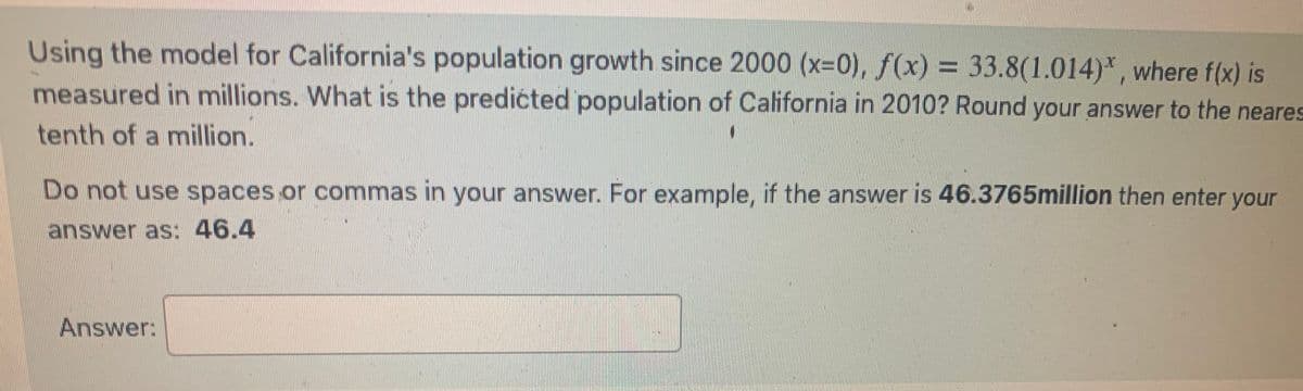 **California's Population Growth Prediction**

Using the model for California's population growth since 2000 (\(x = 0\)), the function \(f(x) = 33.8(1.014)^x\) is given, where \(f(x)\) is measured in millions. To predict the population of California in 2010, plug \(x = 10\) into the model. Round your answer to the nearest tenth of a million.

**Example Calculation:**
If the calculated answer is 46.3765 million, enter it as: **46.4**

**Question:**
What is the predicted population of California in 2010?

**Answer:**
\[ \boxed{} \]