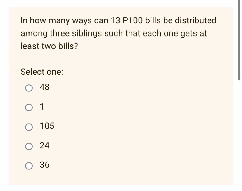 In how many ways can 13 P100 bills be distributed
among three siblings such that each one gets at
least two bills?
Select one:
O 48
O 1
O 105
O 24
O 36