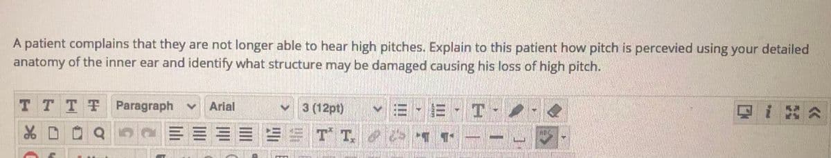 A patient complains that they are not longer able to hear high pitches. Explain to this patient how pitch is percevied using your detailed
anatomy of the inner ear and identify what structure may be damaged causing his loss of high pitch.
TT TF Paragraph v Arial
v 3 (12pt)
v E - E - T-
