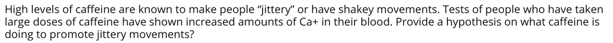 High levels of caffeine are known to make people "jittery" or have shakey movements. Tests of people who have taken
large doses of caffeine have shown increased amounts of Ca+ in their blood. Provide a hypothesis on what caffeine is
doing to promote jittery movements?
