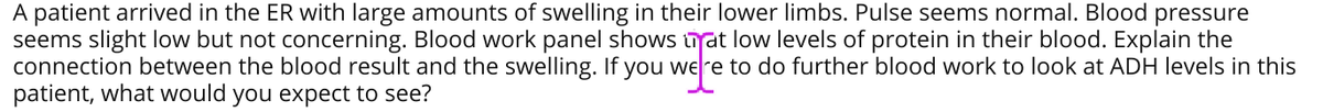 A patient arrived in the ER with large amounts of swelling in their lower limbs. Pulse seems normal. Blood pressure
seems slight low but not concerning. Blood work panel shows trat low levels of protein in their blood. Explain the
connection between the blood result and the swelling. If you were to do further blood work to look at ADH levels in this
patient, what would you expect to see?

