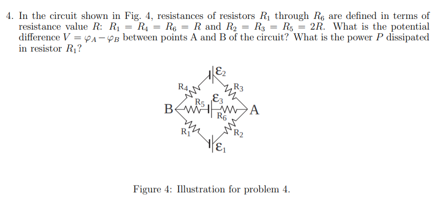 4. In the circuit shown in Fig. 4, resistances of resistors R1 through R6 are defined in terms of
resistance value R: R1 = R4 = R6 = R and R2 = R3 = R5 = 2R. What is the potential
difference V = pA – YB between points A and B of the circuit? What is the power P dissipated
in resistor R1?
%3D
E2
R3
R4,
E3
BEWIWA
R5
R6
R1
Figure 4: Illustration for problem 4.
