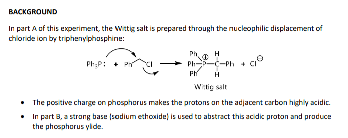 BACKGROUND
In part A of this experiment, the Wittig salt is prepared through the nucleophilic displacement of
chloride ion by triphenylphosphine:
Ph.
PhP-C-Ph
Ph
Ph3P: + Ph
Wittig salt
• The positive charge on phosphorus makes the protons on the adjacent carbon highly acidic.
In part B, a strong base (sodium ethoxide) is used to abstract this acidic proton and produce
the phosphorus ylide.
