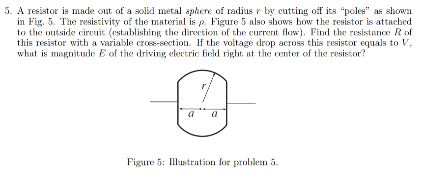 5. A resistor is made out of a solid metal sphere of radius r by cutting off its “poles" as shown
in Fig. 5. The resistivity of the material is p. Figure 5 also shows how the resistor is attached
to the outside circuit (establishing the direction of the current flow). Find the resistance R of
this resistor with a variable cross-section. If the voltage drop across this resistor equals to V,
what is magnitude E of the driving electric field right at the center of the resistor?
a
а
Figure 5: Illustration for problem 5.
