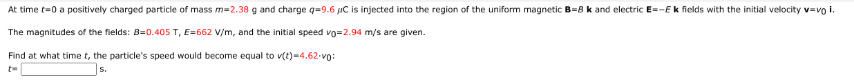 At time t=0 a positively charged particle of mass m=2.38 g and charge q=9.6 µC is injected into the region of the uniform magnetic B=B k and electric E=-E k fields with the initial velocity v=vo
The magnitudes of the fields: B=0.405 T, E=662 V/m, and the initial speed vo=2.94 m/s are given.
Find at what time t, the particle's speed would become equal to v(t)=4.62-vo:
t=
