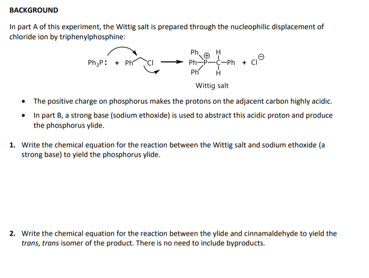 BACKGROUND
In part A of this experiment, the Wittig salt is prepared through the nucleophilic displacement of
chloride ion by triphenylphosphine:
Ph,
Ph P-C-Ph
Ph
Ph;P: + Ph
Wittig salt
• The positive charge on phosphorus makes the protons on the adjacent carbon highly acidic.
• In part B, a strong base (sodium ethoxide) is used to abstract this acidic proton and produce
the phosphorus ylide.
1. Write the chemical equation for the reaction between the Wittig salt and sodium ethoxide (a
strong base) to yield the phosphorus ylide.
2. Write the chemical equation for the reaction between the ylide and cinnamaldehyde to yield the
trans, trans isomer of the product. There is no need to include byproducts.
