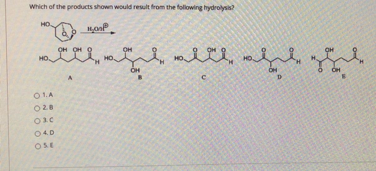 Which of the products shown would result from the following hydrolysis?
но.
H,O/H
OH OH O
OH
OH O
OH
HO.
HO
H.
но.
HO
OH
B.
OH
E
O 1.A
O 2. B
O 3. C
O4. D
O 5. E
