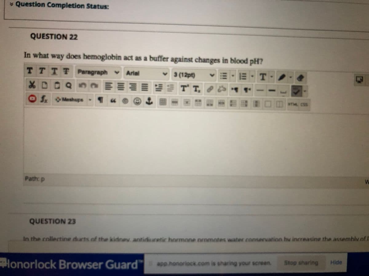 * Question Completion Status
QUESTION 22
In what way does hemoglobin act as a buffer against changes in blood pH?
TTTT Paragraph Arial
3 (12pt)
Mashups
翻 □日wm. css
Path: p
QUESTION 23
In the collectine ducts of the kidnev. antiianetir hormone nromotes water .conservation hv increasine the assemblv of I
app honoriock.com is sharing your screen.
Stop sharing
Hide
Honorlock Browser Guard"
