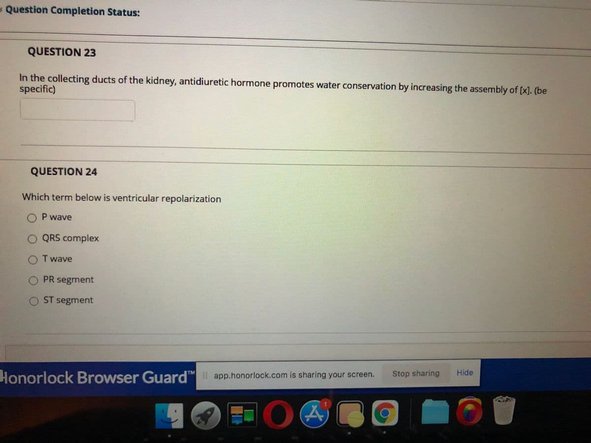 Question Completion Status:
QUESTION 23
In the collecting ducts of the kidney, antidiuretic hormone promotes water conservation by increasing the assembly of [x]. (be
specific)
QUESTION 24
Which term below is ventricular repolarization
O P wave
O QRS complex
O Twave
PR segment
ST segment
Stop sharing
Hide
TM
Honorlock Browser Guard app.honorlock.com is sharing your screen.
