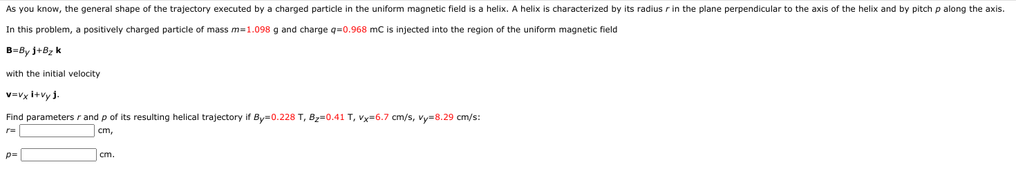 As you know, the general shape of the trajectory executed by a charged particle in the uniform magnetic field is a helix. A helix is characterized by its radius r in the plane perpendicular to the axis of the helix and by pitch p along the axi
In this problem, a positively charged particle of mass m=1.098 g and charge q=0.968 mC is injected into the region of the uniform magnetic field
B=By j+Bz k
with the initial velocity
v=Vx i+vy j.
Find parameters r and p of its resulting helical trajectory if By=0.228 T, Bz=0.41 T, Vx=6.7 cm/s, vy=8.29 cm/s:
r=
cm,
p=
cm.
