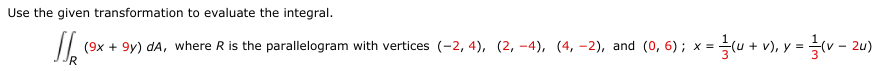Use the given transformation to evaluate the integral.
(9x + 9y) dA, where R is the parallelogram with vertices (-2, 4), (2, -4), (4, –2), and (0, 6); x =(u + v), y = v – 2u)

