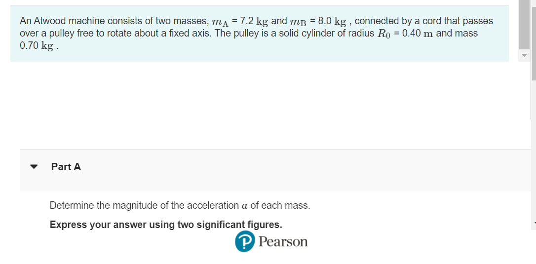 An Atwood machine consists of two masses, m = 7.2 kg and m³ = 8.0 kg, connected by a cord that passes
over a pulley free to rotate about a fixed axis. The pulley is a solid cylinder of radius Ro = 0.40 m and mass
0.70 kg.
Part A
Determine the magnitude of the acceleration a of each mass.
Express your answer using two significant figures.
? Pearson