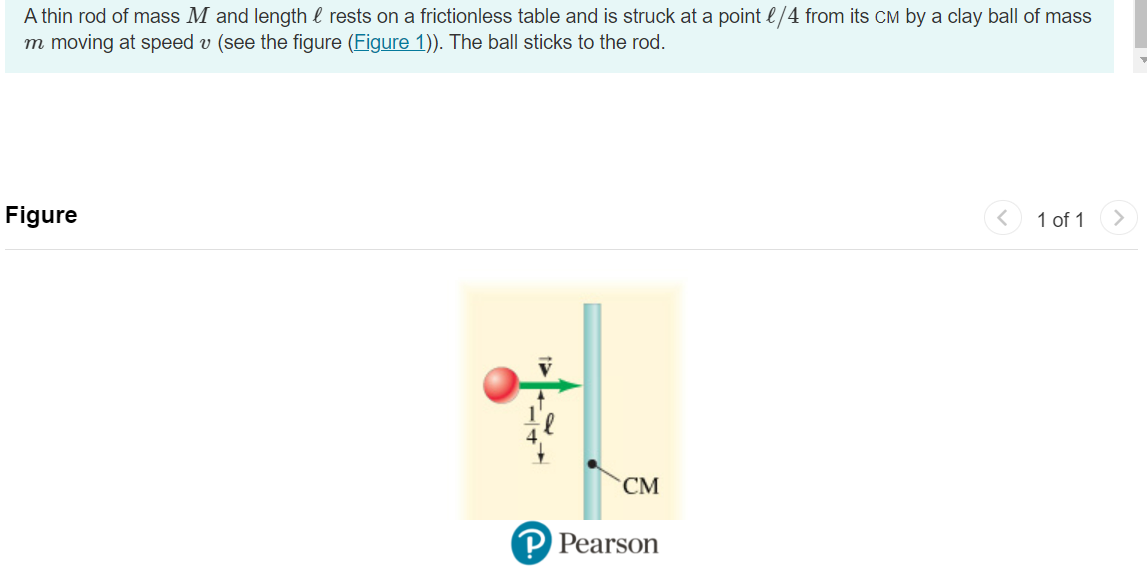 A thin rod of mass M and length rests on a frictionless table and is struck at a point 1/4 from its CM by a clay ball of mass
m moving at speed v (see the figure (Figure 1)). The ball sticks to the rod.
Figure
CM
P Pearson
1 of 1