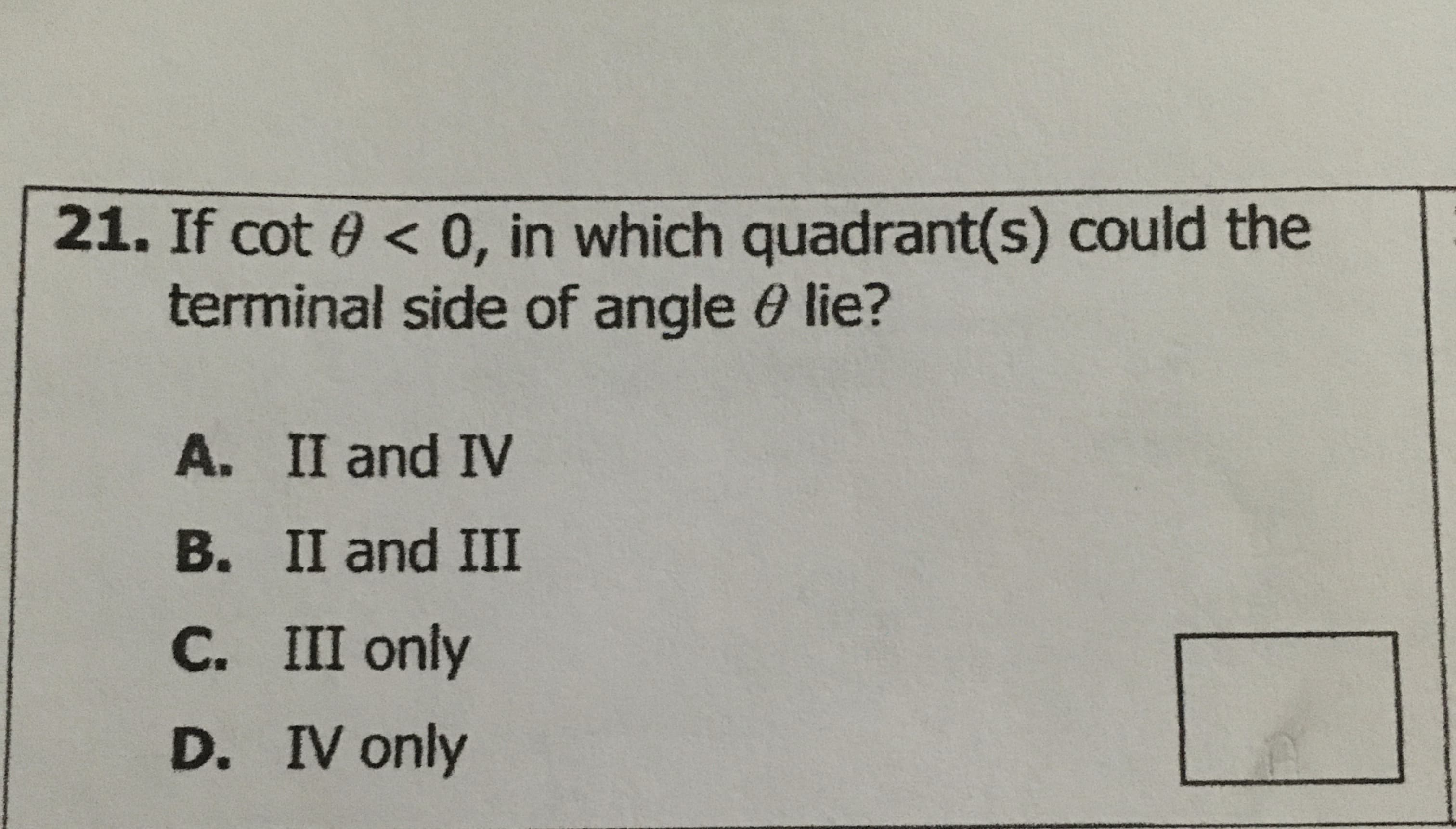 21. If cot 0 < 0, in which quadrant(s) could the
terminal side of angle 0 lie?
A. II and IV
B. II and III
C. III only
D. IV only
