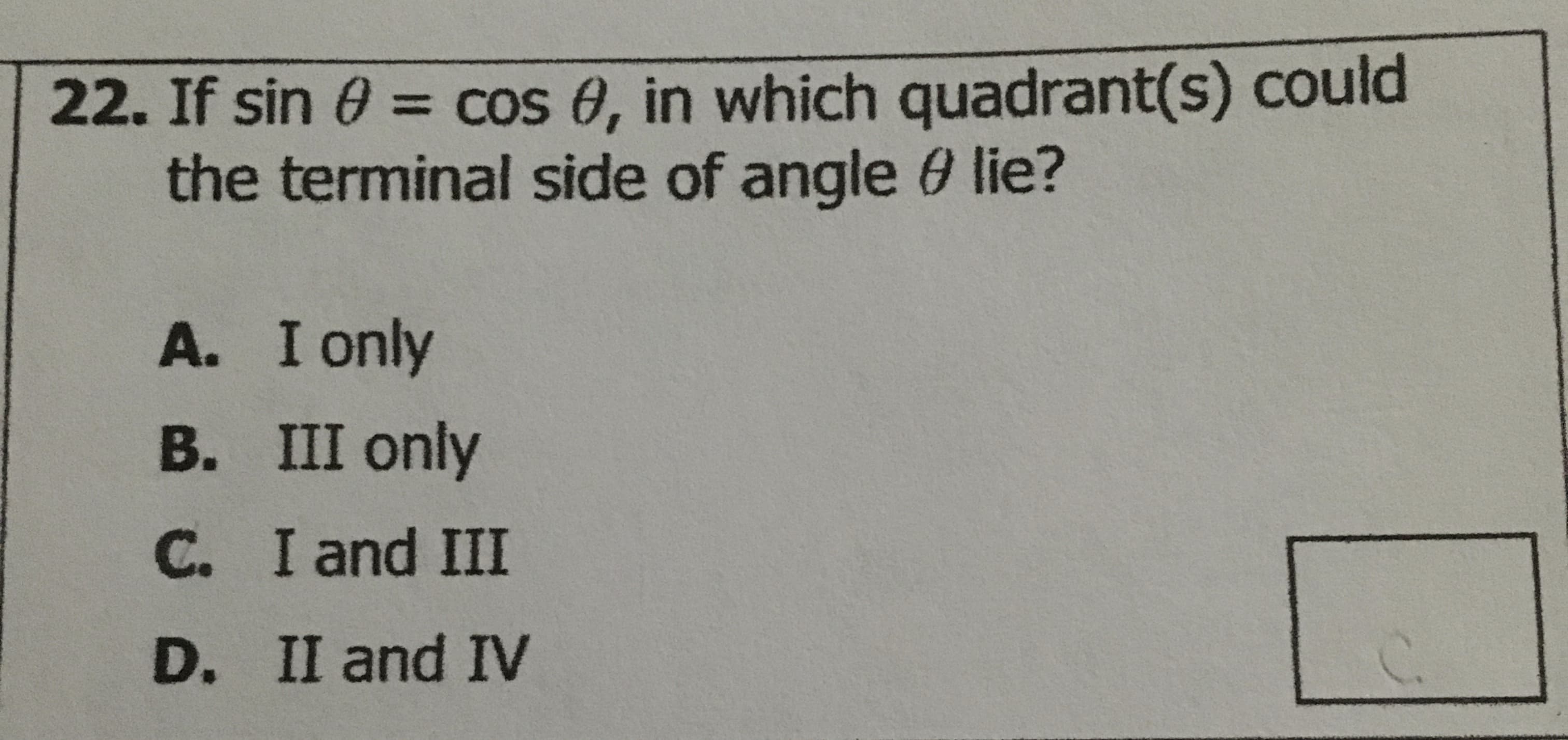 22. If sin 0 = cos 8, in which quadrant(s) could
the terminal side of angle 0 lie?
A. I only
B. III only
C. I and III
D. II and IV
