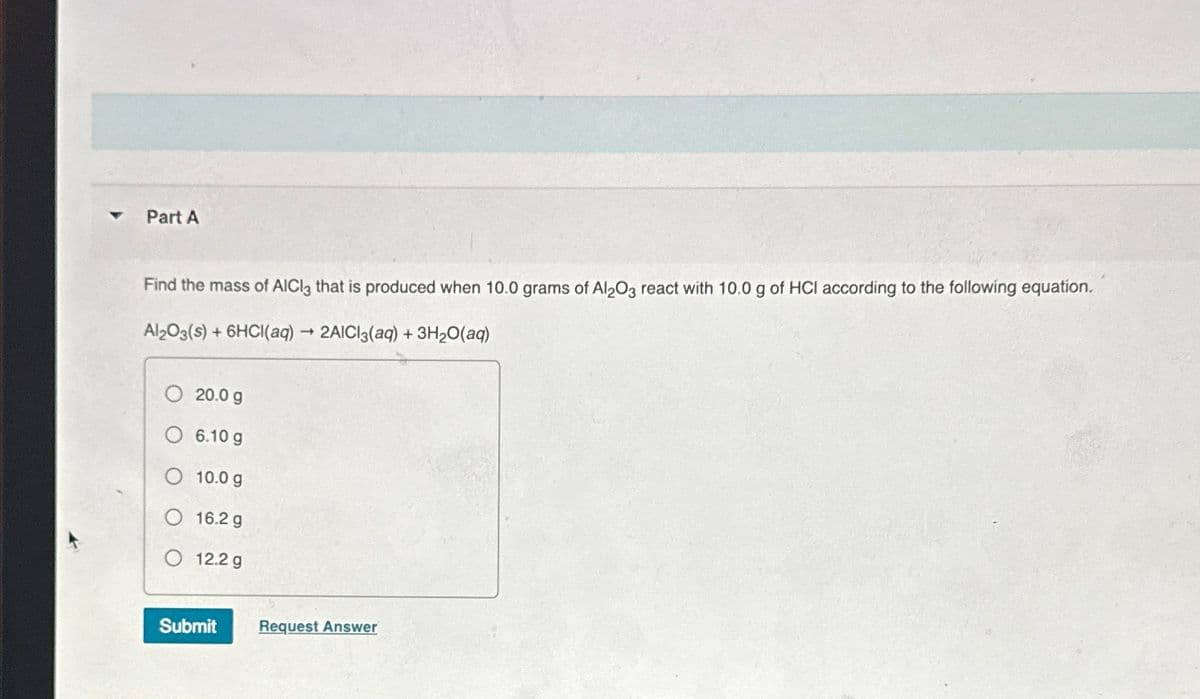 ▼
Part A
Find the mass of AlCl3 that is produced when 10.0 grams of Al2O3 react with 10.0 g of HCI according to the following equation.
Al2O3(s) + 6HCl(aq) → 2AICI3(aq) + 3H₂O(aq)
-
20.0 g
6.10 g
10.0 g
16.2 g
O 12.2 g
Submit Request Answer