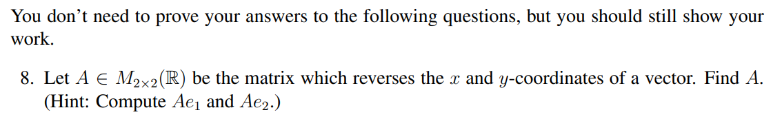 You don't need to prove your answers to the following questions, but you should still show your
work.
8. Let A € M2×2 (R) be the matrix which reverses the x and y-coordinates of a vector. Find A.
(Hint: Compute Ae₁ and Ae2.)