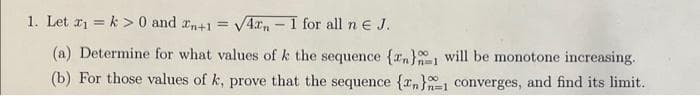 1. Let 2₁ k> 0 and n+1 = √4,- 1 for all n € J.
(a) Determine for what values of k the sequence {n} will be monotone increasing.
(b) For those values of k, prove that the sequence {n}1 converges, and find its limit.