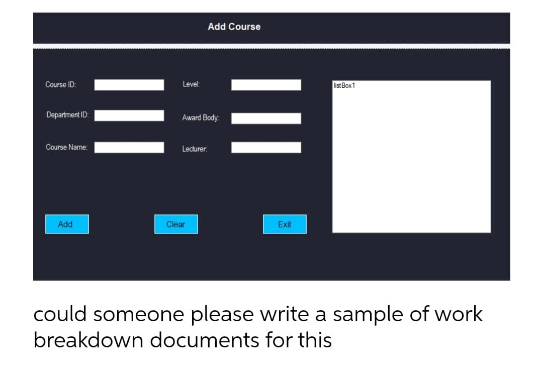 Add Course
Course ID:
Level:
list Box 1
Department ID:
Award Body:
Course Name:
Lecturer:
Add
Clear
Exit
could someone please write a sample of work
breakdown documents for this
