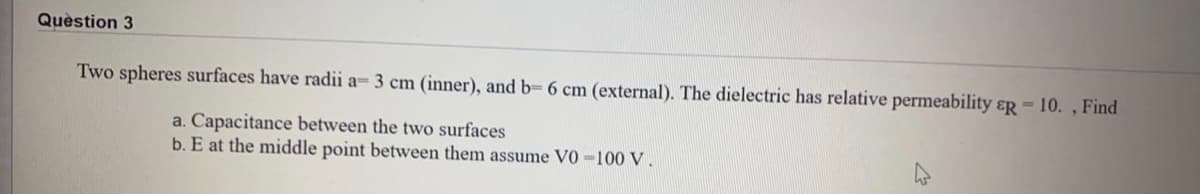 Quèstion 3
Two spheres surfaces have radii a- 3 cm (inner), and b= 6 cm (external). The dielectric has relative permeability ɛR - 10. , Find
a. Capacitance between the two surfaces
b. E at the middle point between them assume V0 =100 V.
