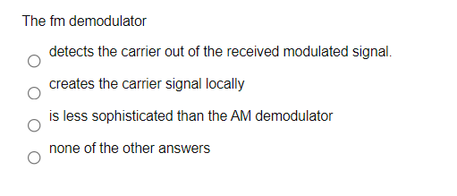 The fm demodulator
detects the carrier out of the received modulated signal.
creates the carrier signal locally
is less sophisticated than the AM demodulator
none of the other answers
