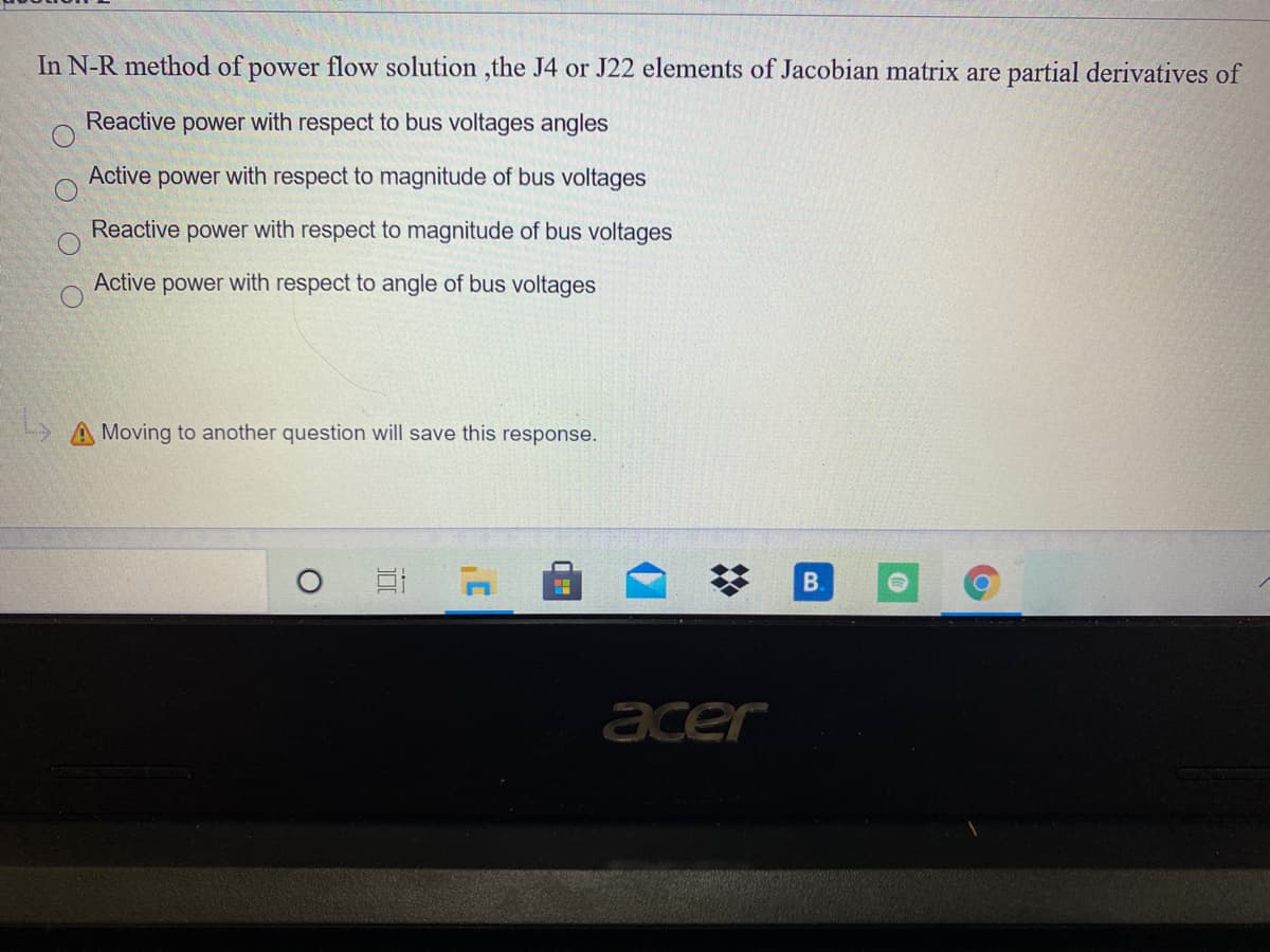 In N-R method of power flow solution ,the J4 or J22 elements of Jacobian matrix are partial derivatives of
Reactive power with respect to bus voltages angles
Active power with respect to magnitude of bus voltages
Reactive power with respect to magnitude of bus voltages
Active power with respect to angle of bus voltages
A Moving to another question will save this response.
B.
acer
%23
