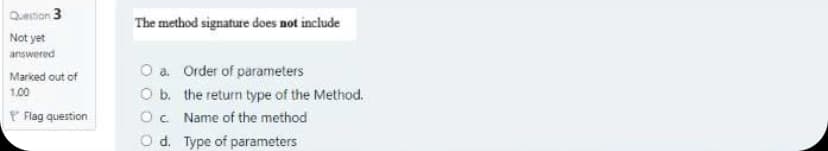 Question 3
The method signature does not include
Not yet
answered
O a Order of parameters
Ob. the return type of the Method.
O. Name of the method
O d. Type of parameters
Marked out of
1.00
P Flag question
