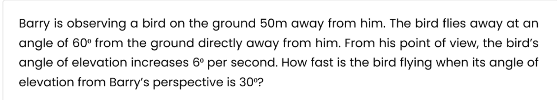 Barry is observing a bird on the ground 50m away from him. The bird flies away at an
angle of 60° from the ground directly away from him. From his point of view, the bird's
angle of elevation increases 6º per second. How fast is the bird flying when its angle of
elevation from Barry's perspective is 30°?
