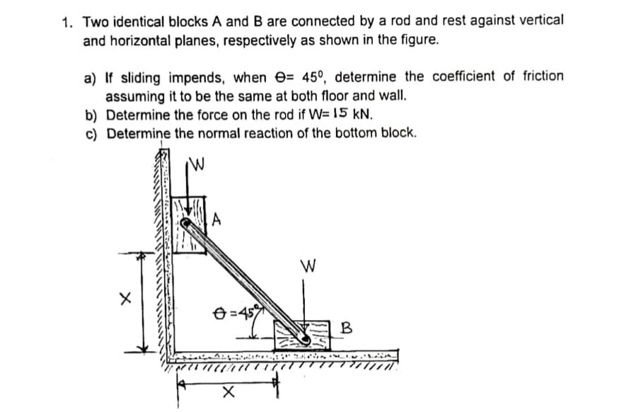 1. Two identical blocks A and B are connected by a rod and rest against vertical
and horizontal planes, respectively as shown in the figure.
a) If sliding impends, when e= 45°, determine the coefficient of friction
assuming it to be the same at both floor and wall.
b) Determine the force on the rod if W= 15 kN.
c) Determine the normal reaction of the bottom block.
A
W
Ð =45
B
