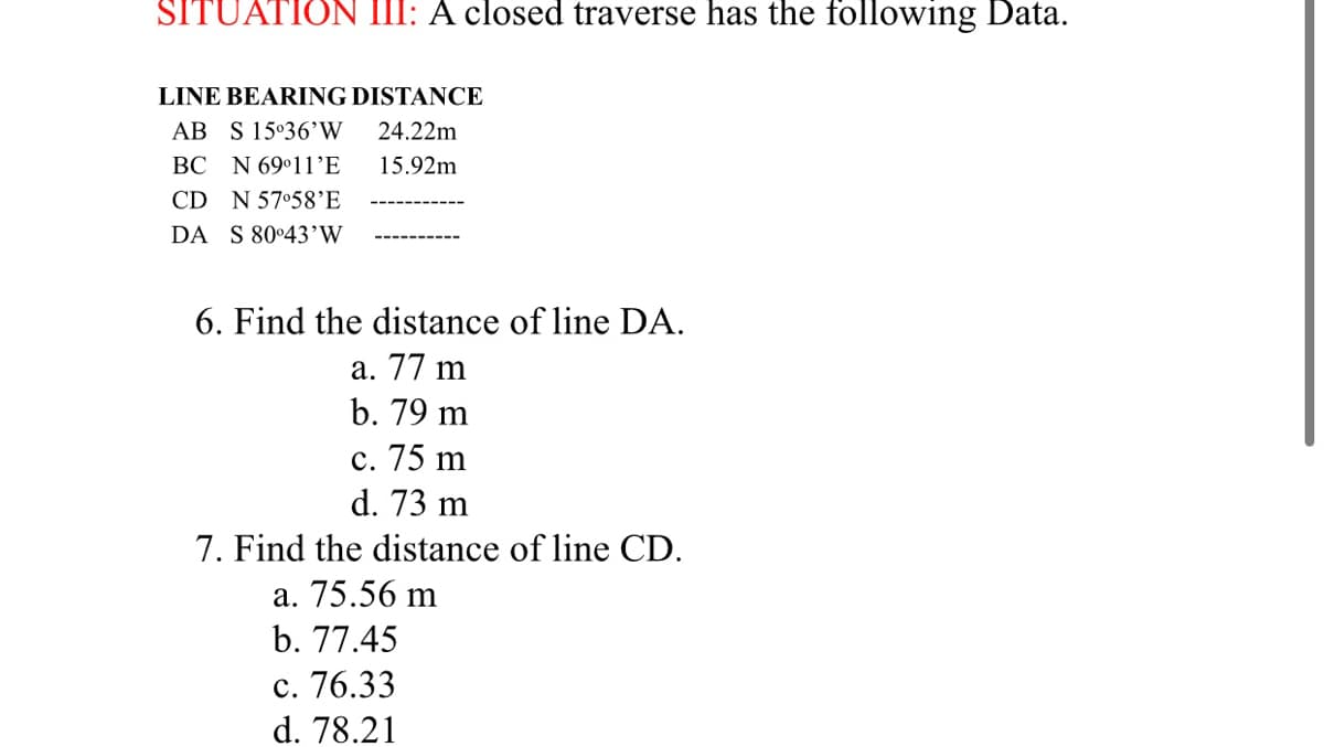 SITUATION III: A closed traverse has the following Data.
LINE BEARING DISTANCE
AB S 15°36’W
24.22m
BC N 69°11’E
15.92m
CD N 57°58’E
DA S 80°43’W
6. Find the distance of line DA.
а. 77 m
b. 79 m
с. 75 m
d. 73 m
7. Find the distance of line CD.
a. 75.56 m
b. 77.45
с. 76.33
d. 78.21
