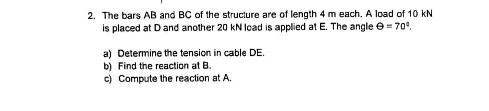 2. The bars AB and BC of the structure are of length 4 m each. A load of 10 kN
is placed at D and another 20 kN load is applied at E. The angle e = 70º.
a) Determine the tension in cable DE.
b) Find the reaction at B.
c) Compute the reaction at A.
