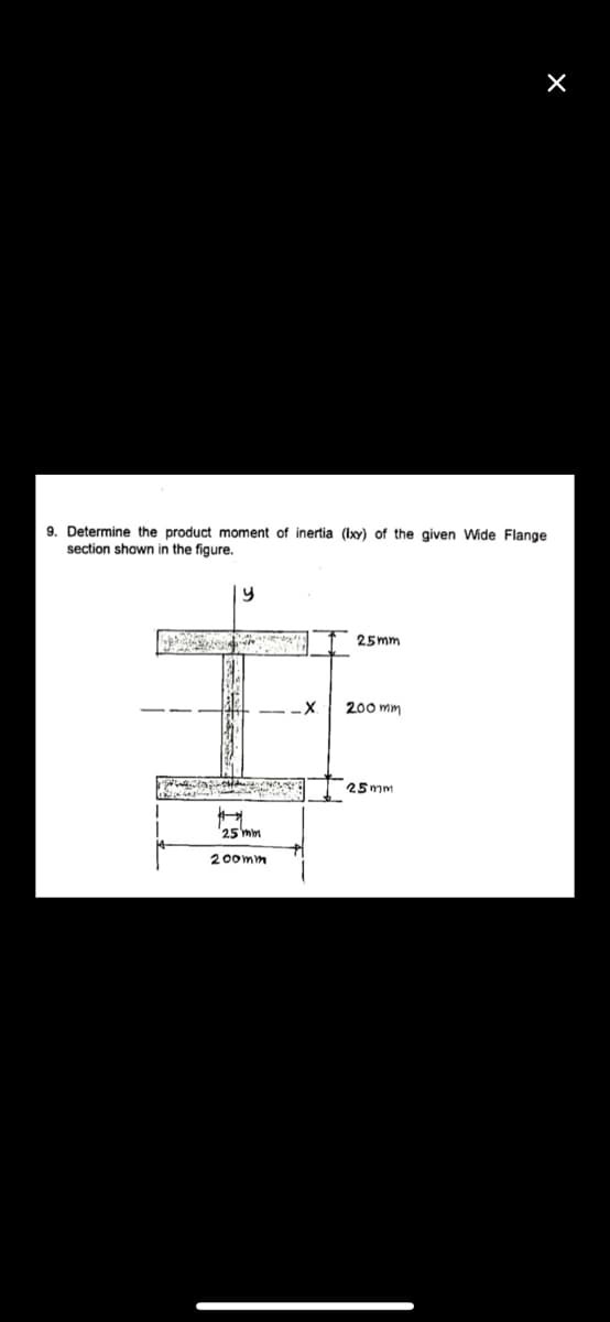 9. Determine the product moment of inertia (Ixy) of the given Wide Flange
section shown in the figure.
25mm
200 mm
25 mm
25 mm
200mm
