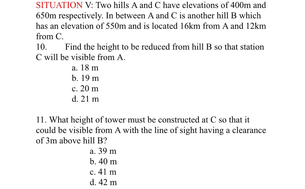 SITUATION V: Two hills A and C have elevations of 400m and
650m respectively. In between A and C is another hill B which
has an elevation of 550m and is located 16km from A and 12km
from C.
Find the height to be reduced from hill B so that station
C will be visible from A.
10.
а. 18 m
b. 19 m
с. 20 m
d. 21 m
11. What height of tower must be constructed at C so that it
with the line of sight having a clearance
could be visible from
of 3m above hill B?
а. 39 m
b. 40 m
с. 41 m
d. 42 m
