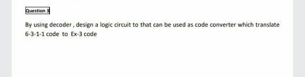 Question
By using decoder, design a logic circuit to that can be used as code converter which translate
6-3-1-1 code to Ex-3 code
