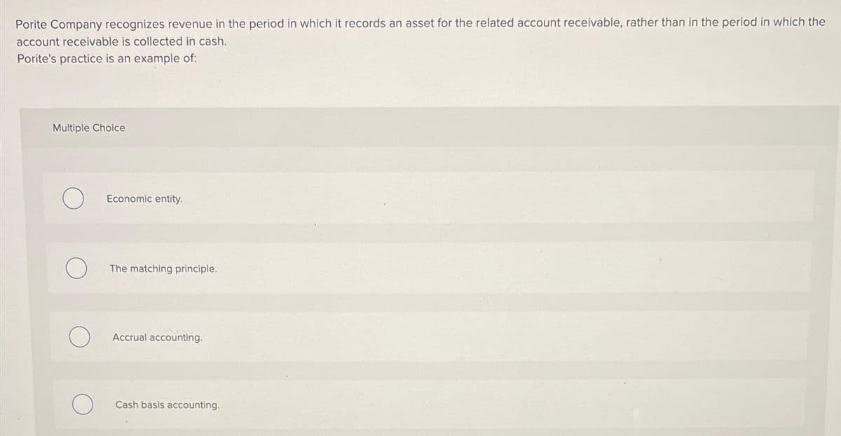 Porite Company recognizes revenue in the period in which it records an asset for the related account receivable, rather than in the period in which the
account receivable is collected in cash.
Porite's practice is an example of:
Multiple Choice
O
Economic entity.
The matching principle.
Accrual accounting.
Cash basis accounting.