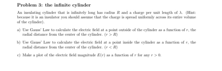 Problem 3: the infinite cylinder
An insulating cylinder that is infinitely long has radius R and a charge per unit length of A. (Hint:
because it is an insulator you should assume that the charge is spread uniformly across its entire volume
of the cylinder).
a) Use Gauss' Law to calculate the electric field at a point outside of the cylinder as a function of r, the
radial distance from the center of the cylinder. (r > R)
b) Use Gauss' Law to calculate the electric field at a point inside the cylinder as a function of r, the
radial distance from the center of the cylinder. (r < R)
c) Make a plot of the electric field magnitude E(r) as a function of r for any r> 0.
