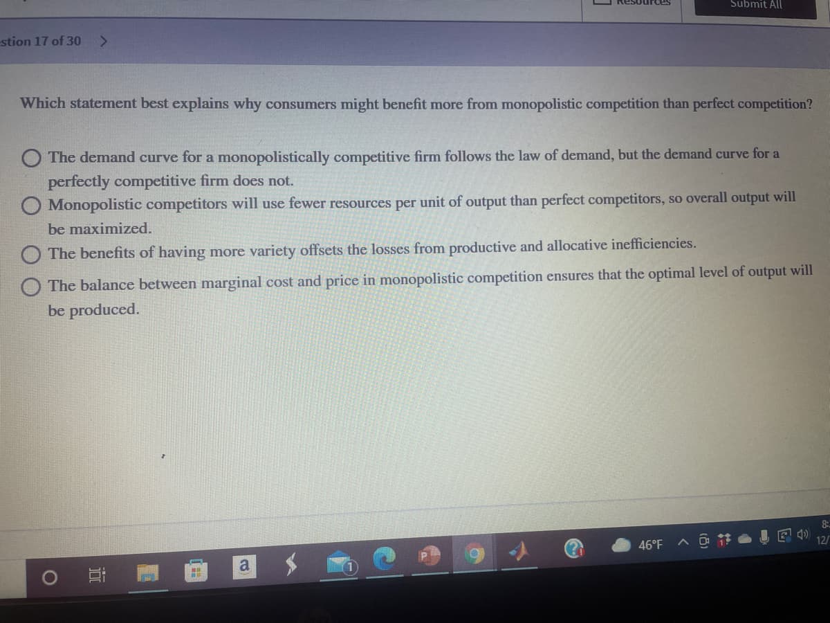 Submit All
stion 17 of 30
<>
Which statement best explains why consumers might benefit more from monopolistic competition than perfect competition?
O The demand curve for a monopolistically competitive firm follows the law of demand, but the demand curve for a
perfectly competitive firm does not.
O Monopolistic competitors will use fewer resources per unit of output than perfect competitors, so overall output will
be maximized.
O The benefits of having more variety offsets the losses from productive and allocative inefficiencies.
The balance between marginal cost and price in monopolistic competition ensures that the optimal level of output will
be produced.
8:
46°F
> 节
a
