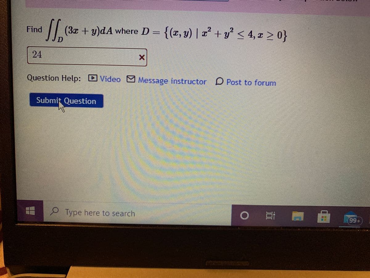 {(포, y) | z + y < 4,z > 아}
+ y² < 4, x > 0}
2.
Find
(3x+y)dA where D =
24
Question Help:
D Video
Message instructor D Post to forum
Submit Question
Type here to search
99+
