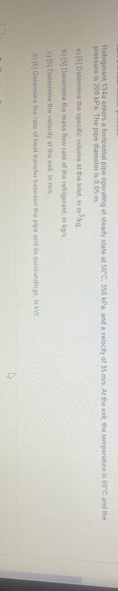 Refrigerant 134a enters a horizontal pipe operating at steady state at 50°C, 350 kPa, and a velocity of 35 m/s. At the exit, the temperature is 60°C and the
pressure is 200 kPa. The pipe diameter is 0,05 m.
a) [5] Determine the specific volume at the inlet, in m3/kg,
b) [5] Determine the mass flow rate of the refrigerant, in kg/s,
c) [5] Determine the velocity at the exit, in m/s,
d) [5] Determine the rate of heat transfer between the pipe and its surroundings, in kW.
