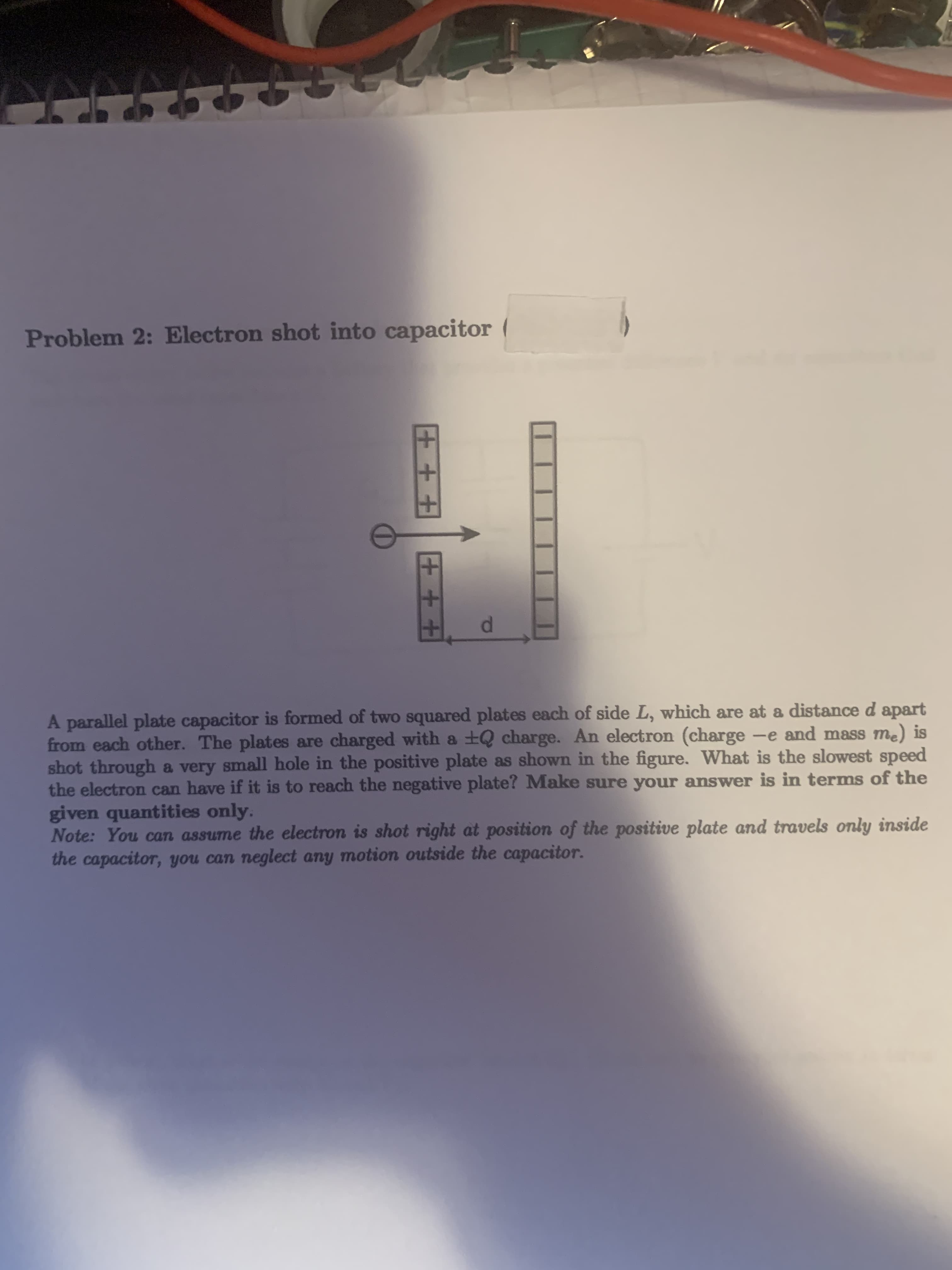 A parallel plate capacitor is formed of two squared plates each of side L, which are at a distance d apart
from each other. The plates are charged with a +Q charge. An electron (charge -e and mass me) is
shot through a very small hole in the positive plate as shown in the figure. What is the slowest speed
the electron can have if it is to reach the negative plate? Make sure your answer is in terms of the
given quantities only.
Note: You can assume the electron is shot right at position of the positive plate and travels only inside
the capacitor, you can neglect any motion outside the capacitor.
