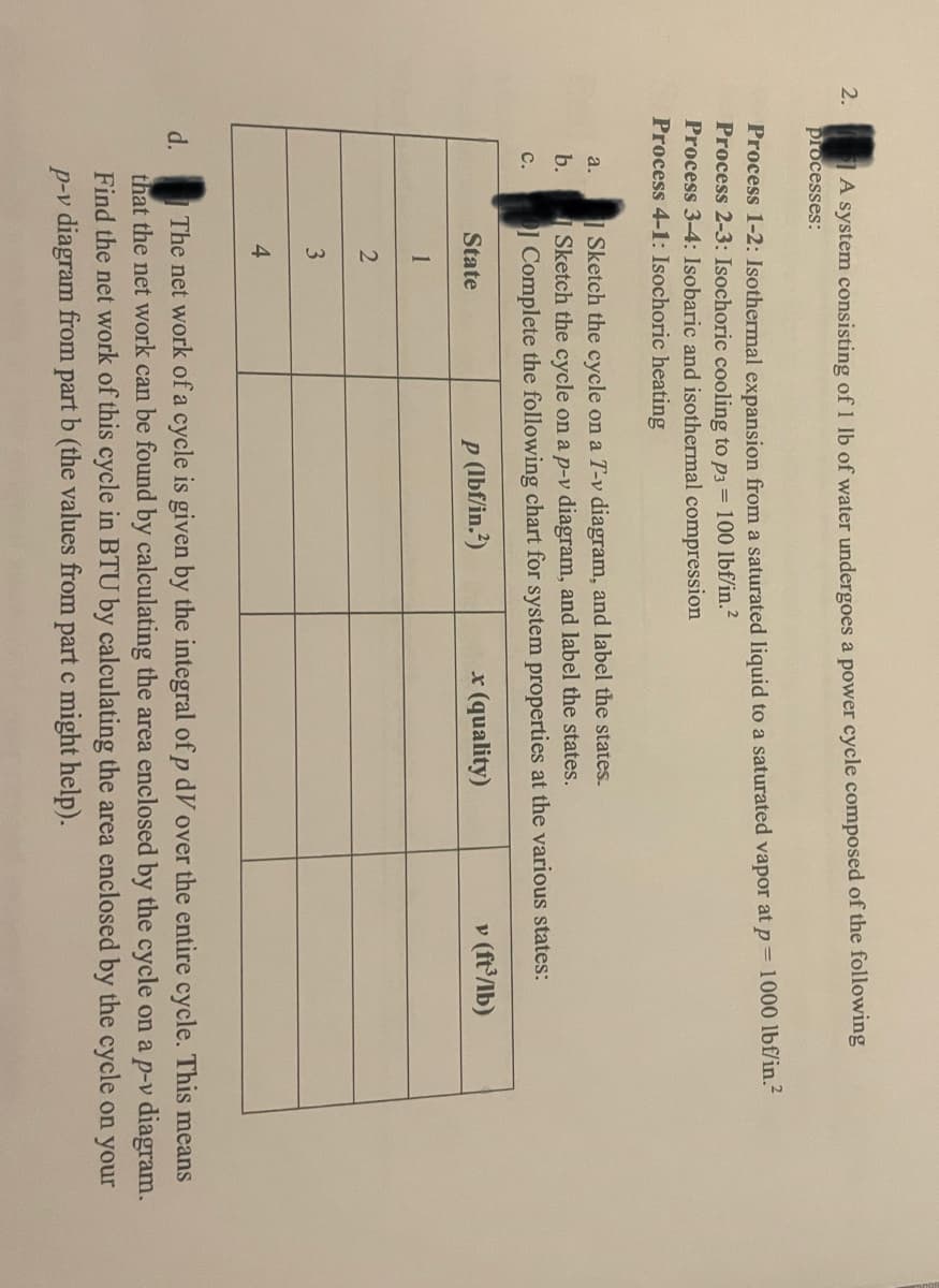 2.
TA system consisting of 1 lb of water undergoes a power cycle composed of the following
processes:
Process 1-2: Isothermal expansion from a saturated liquid to a saturated vapor at p= 1000 lbf/in.²
Process 2-3: Isochoric cooling to p3 = 100 lbf/in.²
Process 3-4: Isobaric and isothermal compression
Process 4-1: Isochoric heating
| Sketch the cycle on a T-v diagram, and label the states.
|Sketch the cycle on a p-v diagram, and label the states.
I Complete the following chart for system properties at the various states:
a.
b.
с.
p (lbf/in.?)
x (quality)
v (ft'/lb)
State
1
3
4
The net work of a cycle is given by the integral of p dV over the entire cycle. This means
that the net work can be found by calculating the area enclosed by the cycle on a p-v diagram.
Find the net work of this cycle in BTU by calculating the area enclosed by the cycle on your
d.
p-v diagram from part b (the values from part c might help).
