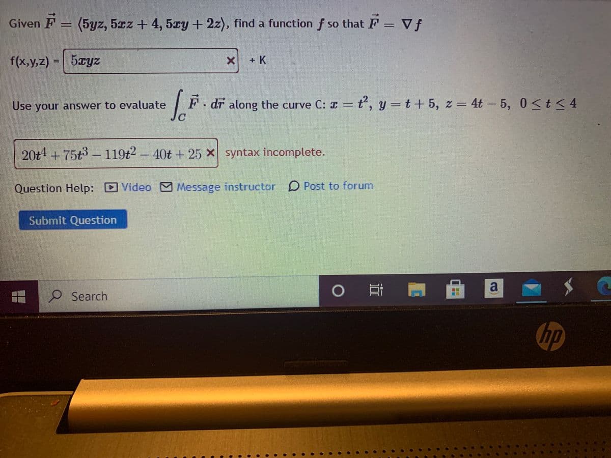 Given F
5yz, 5cz+ 4, 5ry + 2z), find a function f so that F = Vf
SO
f(x,y,z) = 5zyz
x + K
Use your answer to evaluate
F - dr along the curve C: ¤ = ť', y = t + 5, z = 4t – 5, 0<t < 4
t, y =t+ 5, z = 4t – 5, 0<t< 4
20t4+75t3 - 119t2- 40t + 25 x syntax incomplete.
Question Help: D
Video Message instructor D Post to forum
Submit Question
自 @
O Search
hp
