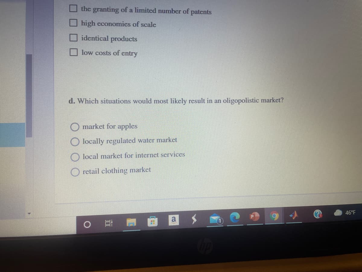 the granting of a limited number of patents
high economies of scale
identical products
low costs of entry
d. Which situations would most likely result in an oligopolistic market?
market for apples
locally regulated water market
local market for internet services
retail clothing market
46°F
耳
口 口
