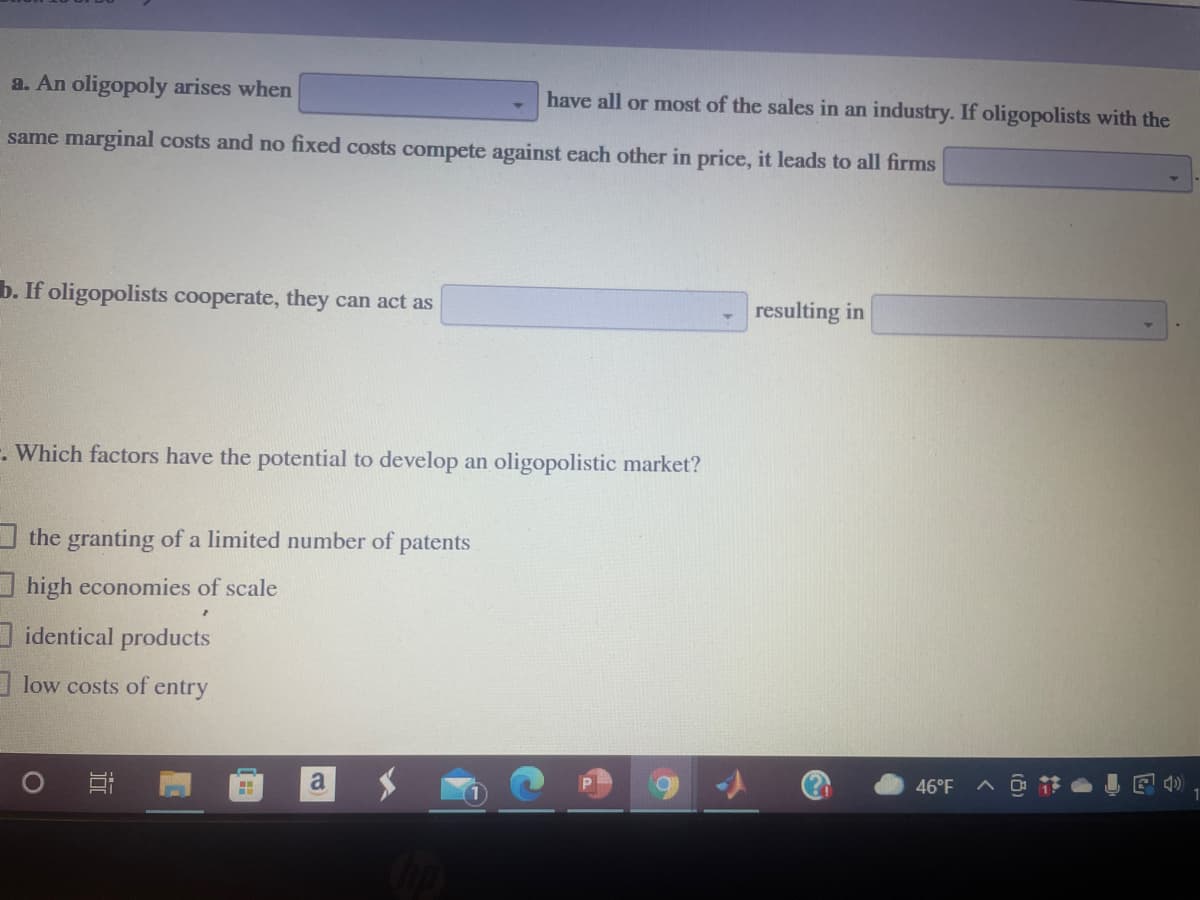 a. An oligopoly arises when
have all or most of the sales in an industry. If oligopolists with the
same marginal costs and no fixed costs compete against each other in price, it leads to all firms
b. If oligopolists cooperate, they can act as
resulting in
. Which factors have the potential to develop an oligopolistic market?
the granting of a limited number of
patents
high economies of scale
I identical products
I low costs of entry
a
46°F
