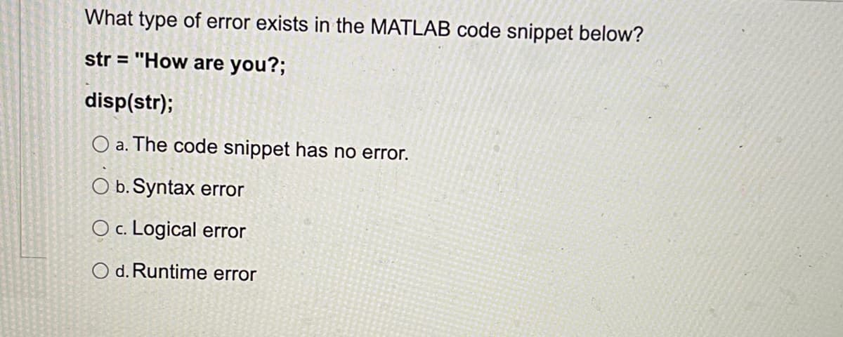 What type of error exists in the MATLAB code snippet below?
str = "How are you?;
disp(str);
O a. The code snippet has no error.
O b. Syntax error
O c. Logical error
O d. Runtime error
