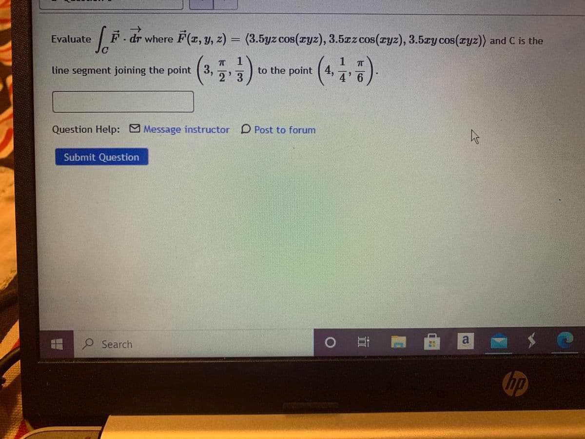 ->
Evaluate
|F. dr where F(r, y, z) = (3.5yz cos(ryz), 3.5cz cos(ryz), 3.5cy cos(ryz)) and C is the
line segment joining the point (3, 7,2
1.
to the point 4,
2'3
4 6
Question Help: Message instructor D Post to forum
Submit Question
O Search
hp
