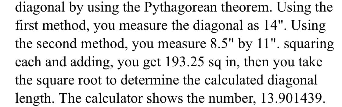 diagonal by using the Pythagorean theorem. Using the
first method, you measure the diagonal as 14". Using
the second method, you measure 8.5" by 11". squaring
each and adding, you get 193.25 sq in, then you take
the square root to determine the calculated diagonal
length. The calculator shows the number, 13.901439.
