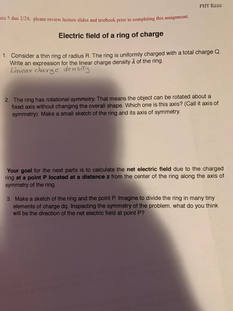 PHY E222
uiz 5 due 2/24; please review lecture slides and textbook prior to completing this assignment.
Electric field of a ring of charge
1. Consider a thin ring of radius R. The ring is uniformly charged with a total charge Q.
Write an expression for the linear charge density 1 of the ring.
Linear charge density
2. The ring has rotational symmetry. That means the object can be rotated about a
fixed axis without changing the overall shape. Which one is this axis? (Call it axis of
symmetry). Make a small sketch of the ring and its axis of symmetry.
Your goal for the next parts is to calculate the net electric field due to the charged
ring at a point P located at a distance z from the center of the ring along the axis of
symmetry of the ring.
3. Make a sketch of the ring and the point P. Imagine to divide the ring in many tiny
elements of charge dq. Inspecting the symmetry of the problem, what do you think
will be the direction of the net electric field at point P?
