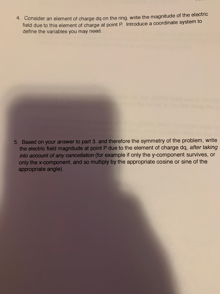 4. Consider an element of charge dg on the ring, write the magnitude of the electric
field due to this element of charge at point P. Introduce a coordinate system to
define the variables you may need.
5. Based on your answer to part 3. and therefore the symmetry of the problem, write
the electric field magnitude at point P due to the element of charge dq, after taking
into account of any cancellation (for example if only the y-component survives, or
only the x-component, and so multiply by the appropriate cosine or sine of the
appropriate angle).
