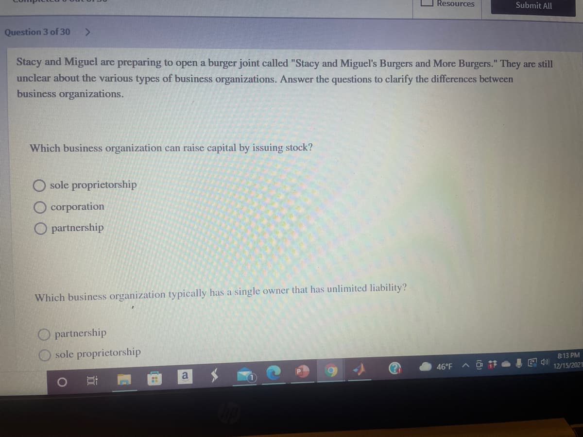 Resources
Submit All
Question 3 of 30
Stacy and Miguel are preparing to open a burger joint called "Stacy and Miguel's Burgers and More Burgers." They are still
unclear about the various types of business organizations. Answer the questions to clarify the differences between
business organizations.
Which business organization can raise capital by issuing stock?
sole proprietorship
corporation
O partnership
Which business organization typically has a single owner that has unlimited liability?
partnership
sole proprietorship
&13 PM
46°F
12/15/2021
a

